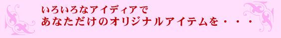 いろいろなアイディアであなただけのオリジナルアイテムを・・・